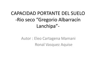 CAPACIDAD PORTANTE DEL SUELO
-Rio seco “Gregorio Albarracín
Lanchipa”-
Autor : Eleo Cartagena Mamani
Ronal Vasquez Aquise
 