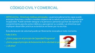 CÓDIGO CIVILY COMERCIAL
 ARTICULO 60.- Directivas médicas anticipadas. La persona plenamente capaz puede
anticipar directivas y conferir mandato respecto de su salud y en previsión de su propia
incapacidad. Puede también designar a la persona o personas que han de expresar el
consentimiento para los actos médicos y para ejercer su curatela. Las directivas que
impliquen desarrollar prácticas eutanásicas se tienen por no escritas.
Esta declaración de voluntad puede ser libremente revocada en todo momento.
 Fallo D.M.A.
 ¿Cómo juega con el principio de Capacidad Progresiva?
 ¿Como juega el principio de Autonomía de la voluntad en pacientes de entre
 y 18 años?
 