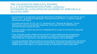 TRIB. COLEGIADO DE FAMILIA N°5, ROSARIO,
G., L. A. S/ AUTORIZACIÓN SUPLETORIA -21/06/2014 –
AUTONOMÍA DE LAVOLUNTAD DE LOS PADRESVS. DERECHO A LA
SALUD DEL NIÑO
 Se presentan los apoderados generales del Instituto de Medicina y Cirugía Infantil por la
menor L.A.G. que padece la patología “Osteosarcoma de Fémur” y requiere urgente
intervención quirúrgica.
 Los padres de la niña, R.E.N. y R.L.G., declararon ser “Testigos de Jehová”, con las
restricciones sobre la transfusión sanguínea, motivo por el cual se NIEGAN a la
intervención por razones de culto.
 El cuerpo médico explica que por la complejidad de la cirugía, la transfusión sanguínea
sería inevitable.
 “Que, el Estado puede y debe inmiscuirse en la vida privada de estos progenitores,
priorizando la ciencia por sobre la conciencia, cuando se trata de salvaguardar la
indemnidad de su hija menor, más allá del credo religioso o de la ideología.
 “La patria potestad, dado que ésta es reconocida por la ley para la protección y formación
integral de los hijos, siendo contrario a los fines de la institución prevalerse de ella para
impedir que la niña sujeto a su imperio reciba un tratamiento médico adecuado.”
 