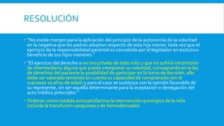 RESOLUCIÓN
 “No existe margen para la aplicación del principio de la autonomía de la voluntad
en la negativa que los padres adoptan respecto de esta hija menor, toda vez que el
ejercicio de la responsabilidad parental es concebida por el legislador en exclusivo
beneficio de sus hijos menores.”
 “El ejercicio del derecho a ser escuchado de todo niño y que no sufrirá intromisión
de intermediario alguno que pueda interpretar su voluntad, consagrando en la ley
de derechos del paciente la posibilidad de participar en la toma de decisión, ello
debe ser valorado teniendo en cuenta su capacidad de comprensión (en el
supuesto 10 años de edad) y para el caso se sustituye con la opinión favorable de
su represente, sin ser aquella determinante para la aceptación o denegación del
acto médico prescripto.”
 Ordenar como medida autosatisfactiva la intervención quirúrgica de la niña
incluida la transfusión sanguínea y de hemoderivados.
 