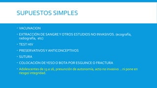 SUPUESTOS SIMPLES
 VACUNACION
 EXTRACCIÓN DE SANGREY OTROS ESTUDIOS NO INVASIVOS. (ecografía,
radiografía, etc)
 TEST HIV
 PRESERVATIVOSY ANTICONCEPTIVOS
 SUTURA
 COLOCACIÓN DEYESO O BOTA POR ESGUINCE O FRACTURA
 Adolescentes de 13 a 16, presunción de autonomía, acto no invasivo …ni pone en
riesgo/ integridad.
 