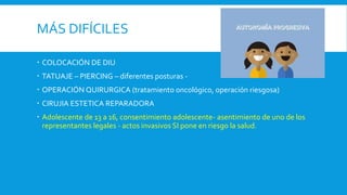 MÁS DIFÍCILES
 COLOCACIÓN DE DIU
 TATUAJE – PIERCING – diferentes posturas -
 OPERACIÓN QUIRURGICA (tratamiento oncológico, operación riesgosa)
 CIRUJIA ESTETICA REPARADORA
 Adolescente de 13 a 16, consentimiento adolescente- asentimiento de uno de los
representantes legales - actos invasivos SI pone en riesgo la salud.
 
