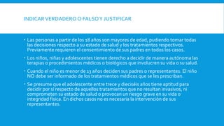 INDICARVERDADERO O FALSOY JUSTIFICAR
 Las personas a partir de los 18 años son mayores de edad, pudiendo tomar todas
las decisiones respecto a su estado de salud y los tratamientos respectivos.
Previamente requieren el consentimiento de sus padres en todos los casos.
 Los niños, niñas y adolescentes tienen derecho a decidir de manera autónoma las
terapias o procedimientos médicos o biológicos que involucren su vida o su salud.
 Cuando el niño es menor de 13 años deciden sus padres o representantes. El niño
NO debe ser informado de los tratamientos médicos que se les prescriban.
 Se presume que el adolescente entre trece y dieciséis años tiene aptitud para
decidir por sí respecto de aquellos tratamientos que no resultan invasivos, ni
comprometen su estado de salud o provocan un riesgo grave en su vida o
integridad física. En dichos casos no es necesaria la intervención de sus
representantes.
 