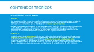 CONTENIDOSTEÓRICOS
 Convención de los Derechos del Niño
 Artículo 3
 En todas las medidas concernientes a los niños que tomen las instituciones públicas o privadas de
bienestar social, los tribunales, las autoridades administrativas o los órganos legislativos, una
consideración primordial a que se atenderá será el interés superior del niño.
 Los Estados Partes se asegurarán de que las instituciones, servicios y establecimientos encargados
del cuidado o la protección de los niños cumplan las normas establecidas por las autoridades
competentes, especialmente en materia de seguridad, sanidad, número y competencia de su
personal, así como en relación con la existencia de una supervisión adecuada.
 Artículo 12
 1. Los Estados Partes garantizarán al niño que esté en condiciones de formarse un juicio propio el
derecho de expresar su opinión libremente en todos los asuntos que afectan al niño, teniéndose
debidamente en cuenta las opiniones del niño, en función de la edad y madurez del niño.
2. Con tal fin, se dará en particular al niño oportunidad de ser escuchado, en todo procedimiento
judicial o administrativo que afecte al niño, ya sea directamente o por medio de un representante o
de un órgano apropiado, en consonancia con las normas de procedimiento de la ley nacional.
 