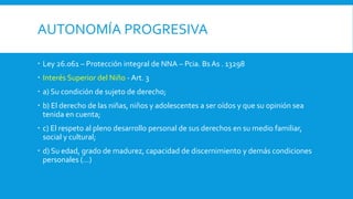 AUTONOMÍA PROGRESIVA
 Ley 26.061 – Protección integral de NNA – Pcia. Bs As . 13298
 Interés Superior del Niño - Art. 3
 a) Su condición de sujeto de derecho;
 b) El derecho de las niñas, niños y adolescentes a ser oídos y que su opinión sea
tenida en cuenta;
 c) El respeto al pleno desarrollo personal de sus derechos en su medio familiar,
social y cultural;
 d) Su edad, grado de madurez, capacidad de discernimiento y demás condiciones
personales (…)
 