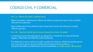 CÓDIGO CIVILY COMERCIAL
 Art. 25 – Menor de edad y adolescentes
 Menor de edad y adolescente. Menor de edad es la persona que no ha cumplido
DIECIOCHO (18) años.
 Este Código denomina adolescente a la persona menor de edad que cumplió
TRECE (13) años.
 Art. 26. - Ejercicio de los derechos por la persona menor de edad.
 La persona menor de edad ejerce sus derechos a través de sus representantes
legales. PRINCIPIO DE PROTECCION ESPECIAL
 No obstante, la que cuenta con edad y grado de madurez suficiente puede ejercer
por sí los actos que le son permitidos por el ordenamiento jurídico (….)
EXCEPCION AMPLIA (PRINCIPIO DE AUTONOMIA) FLEXIBILIDADY REALIDAD
 