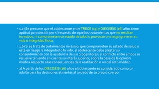  1.a) Se presume que el adolescente entreTRECE (13) y DIECISÉIS (16) años tiene
aptitud para decidir por sí respecto de aquellos tratamientos que no resultan
invasivos, ni comprometen su estado de salud o provocan un riesgo grave en su
vida o integridad física.
 1.b) Si se trata de tratamientos invasivos que comprometen su estado de salud o
está en riesgo la integridad o la vida, el adolescente debe prestar su
consentimiento con la asistencia de sus progenitores; el conflicto entre ambos se
resuelve teniendo en cuenta su interés superior, sobre la base de la opinión
médica respecto a las consecuencias de la realización o no del acto médico.
 2) A partir de los DIECISÉIS (16) años el adolescente es considerado como un
adulto para las decisiones atinentes al cuidado de su propio cuerpo.
 