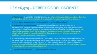 LEY 26,529 – DERECHOS DEL PACIENTE
 a) Asistencia. El paciente, prioritariamente los niños, niñas y adolescentes, tiene derecho
a ser asistido por los profesionales de la salud, sin menoscabo y distinción alguna …
 b)Trato digno y respetuoso … c) Intimidad …. d) Confidencialidad
 e) Autonomía de laVoluntad. El paciente tiene derecho a aceptar o rechazar
determinadas terapias o procedimientos médicos o biológicos, con o sin expresión de
causa, como así también a revocar posteriormente su manifestación de la voluntad. Los
niños, niñas y adolescentes tienen derecho a intervenir en los términos de la Ley Nº
26.061 a los fines de la toma de decisión sobre terapias o procedimientos médicos o
biológicos que involucren su vida o salud.
 el consentimiento informado debe ser considerado un acto bilateral entre el médico y el
paciente, y no debe transformarse en un mero trámite burocrático, sino que el médico,
experto en la relación, es quien detenta el conocimiento técnico, lo que conlleva una
mayor responsabilidad estando obligado a suministrar la información sanitaria acorde con
la capacidad de comprensión del paciente.
 f) Información sanitaria ….. g) Interconsulta médica….
 