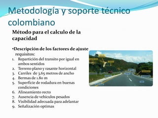 Metodología y soporte técnico
colombiano
 Método para el calculo de la
 capacidad
 •Descripción de los factores de ajuste
  requisitos:
 1. Repartición del transito por igual en
    ambos sentidos
 2. Terreno plano y rasante horizontal
 3. Carriles de 3,65 metros de ancho
 4. Bermas de 1.80 m
 5. Superficie de rodadura en buenas
    condiciones
 6. Alineamiento recto
 7. Ausencia de vehículos pesados
 8. Visibilidad adecuada para adelantar
 9. Señalización optimas
 
