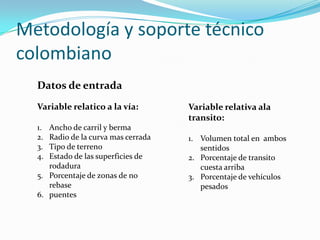 Metodología y soporte técnico
colombiano
  Datos de entrada
  Variable relatico a la vía:        Variable relativa ala
                                     transito:
  1. Ancho de carril y berma
  2. Radio de la curva mas cerrada   1. Volumen total en ambos
  3. Tipo de terreno                    sentidos
  4. Estado de las superficies de    2. Porcentaje de transito
     rodadura                           cuesta arriba
  5. Porcentaje de zonas de no       3. Porcentaje de vehículos
     rebase                             pesados
  6. puentes
 