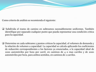Como criterio de análisis se recomienda el siguiente:


 Subdivida el tramo de camino en subtramos razonablemente uniformes. También
  identifique por separado cualquier punto que pueda representar una condición critica
  para la capacidad.


 Determine en cada subtramo y puntos críticos la capacidad, el volumen de demanda y
  la relación de volumen a capacidad. La capacidad se calcula aplicando los coeficientes
  de reducción correspondientes a los factores ya enunciados, a la capacidad ideal de
  2000 automóviles por hora por carril, en caminos de 4 o mas carriles y de 2000
  automóviles por hora, para ambos sentidos, en caminos de 2 carriles.
 