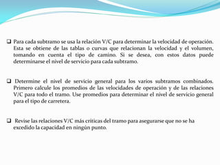  Para cada subtramo se usa la relación V/C para determinar la velocidad de operación.
  Esta se obtiene de las tablas o curvas que relacionan la velocidad y el volumen,
  tomando en cuenta el tipo de camino. Si se desea, con estos datos puede
  determinarse el nivel de servicio para cada subtramo.


 Determine el nivel de servicio general para los varios subtramos combinados.
  Primero calcule los promedios de las velocidades de operación y de las relaciones
  V/C para todo el tramo. Use promedios para determinar el nivel de servicio general
  para el tipo de carretera.


 Revise las relaciones V/C más críticas del tramo para asegurarse que no se ha
  excedido la capacidad en ningún punto.
 