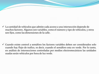 La cantidad de vehículos que admite cada acceso a una intersección depende de
  muchos factores. Algunos son variables, como el número y tipo de vehículos, y otros
  son fijos, como las dimensiones de la calle.



 Cuando existe control a semáforo los factores variables deben ser considerados solo
  cuando hay flujo de trafico, es decir, cuando el semáforo esta en verde. Por lo tanto,
  en análisis de intersecciones controladas por medios electromecánicos las unidades
  usadas serán vehículos por hora de luz verde.
 
