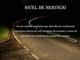 NIVEL DE SERVICIO


  Es una medida cualitativa que describe las condiciones
operativas dentro de una corriente de tránsito y como las
      perciben los conductores, pasajeros o ambos.
 