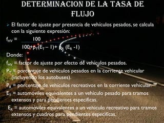 Determinacion de la tasa de
                flujo
 El factor de ajuste por presencia de vehículos pesados, se calcula
  con la siguiente expresión:
fHV =       100
        100+pT(ET – 1)+ pR (ER -1)
Donde:
fHV = factor de ajuste por efecto de vehículos pesados.
PT = porcentaje de vehículos pesados en la corriente vehicular
  (incluyendo los autobuses).
PR = porcentaje de vehículos recreativos en la corriente vehicular.
ET = automóviles equivalentes a un vehículo pesado para tramos
  extensos y para pendientes especificas.
 ER = automóviles equivalentes a un vehículo recreativo para tramos
  extensos y cuadros para pendientes especificas.
 