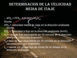 DETERMINACION DE LA VELOCIDAD
           MEDIA DE VIAJE

  ATSd = FFSd –0.0125(Vd+ V0)-fnp
Donde:
ATSd = velocidad media de viaje en la dirección analizada
   (km/h).
FFSd = Velocidad a flujo en la dirección analizada (km/h).
Vd = tasa de flujo equivalente en 15 minutos en la dirección
   analizada (vehículos livianos/h).
V0= tasa de flujo equivalente en 15 minutos en la dirección
   opuesta(vehículos livianos/h)
fnp = ajuste por porcentaje de zonas de no rebase en la
   dirección analizada.
 