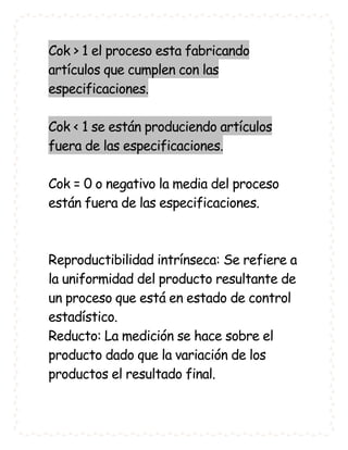 Cok > 1 el proceso esta fabricando
artículos que cumplen con las
especificaciones.

Cok < 1 se están produciendo artículos
fuera de las especificaciones.

Cok = 0 o negativo la media del proceso
están fuera de las especificaciones.



Reproductibilidad intrínseca: Se refiere a
la uniformidad del producto resultante de
un proceso que está en estado de control
estadístico.
Reducto: La medición se hace sobre el
producto dado que la variación de los
productos el resultado final.
 