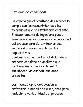 Estudios de capacidad:

Se espera que el resultado de un proceso
cumpla con los requerimientos o las
tolerancias que ha establecido el cliente.
El departamento de ingeniería puede
llevar acabo un estudio sobre la capacidad
del proceso para determinar en que
medida el proceso cumple con las
expectativas.
Evaluar la capacidad o habilidad de un
proceso consiste en analizar que
también sus variables de salida
satisfacen las especificaciones
previstas.

Los índices Cp. y Cok ayudan a
enfatizar la necesidad e mejores para
reducir la variabilidad del proceso
 