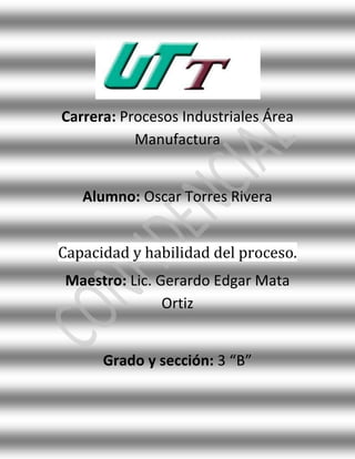 Carrera: Procesos Industriales Área
           Manufactura


   Alumno: Oscar Torres Rivera


Capacidad y habilidad del proceso.
 Maestro: Lic. Gerardo Edgar Mata
                Ortiz


      Grado y sección: 3 “B”
 