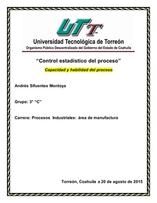 “Control estadístico del proceso”
Capacidad y habilidad del proceso
Andrés Sifuentes Montoya
Grupo: 3° “C”
Carrera: Procesos Industriales: área de manufactura
Torreón, Coahuila a 20 de agosto de 2015
 