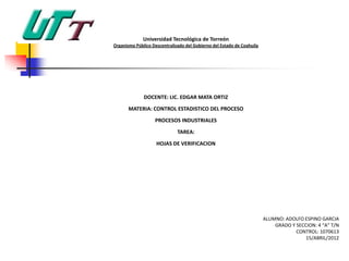 Universidad Tecnológica de Torreón
Organismo Público Descentralizado del Gobierno del Estado de Coahuila




              DOCENTE: LIC. EDGAR MATA ORTIZ

       MATERIA: CONTROL ESTADISTICO DEL PROCESO

                   PROCESOS INDUSTRIALES

                              TAREA:

                    HOJAS DE VERIFICACION




                                                                        ALUMNO: ADOLFO ESPINO GARCIA
                                                                            GRADO Y SECCION: 4 “A” T/N
                                                                                    CONTROL: 1070613
                                                                                        15/ABRIL/2012
 