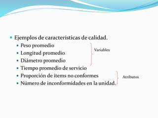  Ejemplos de características de calidad.
 Peso promedio
 Longitud promedio
 Diámetro promedio
 Tiempo promedio de servicio
 Proporción de ítems no conformes
 Número de inconformidades en la unidad.
Variables
Atributos
 