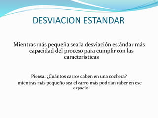 DESVIACION ESTANDAR
Mientras más pequeña sea la desviación estándar más
capacidad del proceso para cumplir con las
características
Piensa: ¿Cuántos carros caben en una cochera?
mientras más pequeño sea el carro más podrían caber en ese
espacio.
 