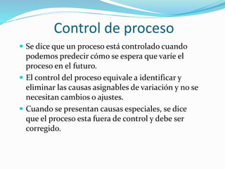 Control de proceso
 Se dice que un proceso está controlado cuando
podemos predecir cómo se espera que varíe el
proceso en el futuro.
 El control del proceso equivale a identificar y
eliminar las causas asignables de variación y no se
necesitan cambios o ajustes.
 Cuando se presentan causas especiales, se dice
que el proceso esta fuera de control y debe ser
corregido.
 