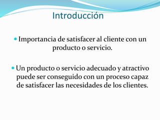 Introducción
 Importancia de satisfacer al cliente con un
producto o servicio.
 Un producto o servicio adecuado y atractivo
puede ser conseguido con un proceso capaz
de satisfacer las necesidades de los clientes.
 