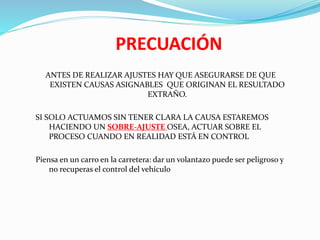 PRECUACIÓN
ANTES DE REALIZAR AJUSTES HAY QUE ASEGURARSE DE QUE
EXISTEN CAUSAS ASIGNABLES QUE ORIGINAN EL RESULTADO
EXTRAÑO.
SI SOLO ACTUAMOS SIN TENER CLARA LA CAUSA ESTAREMOS
HACIENDO UN SOBRE-AJUSTE OSEA, ACTUAR SOBRE EL
PROCESO CUANDO EN REALIDAD ESTÁ EN CONTROL
Piensa en un carro en la carretera: dar un volantazo puede ser peligroso y
no recuperas el control del vehículo
 
