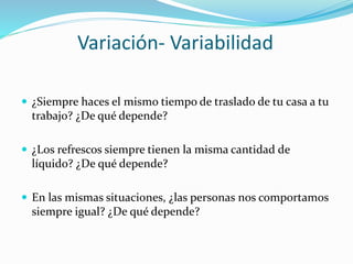 Variación- Variabilidad
 ¿Siempre haces el mismo tiempo de traslado de tu casa a tu
trabajo? ¿De qué depende?
 ¿Los refrescos siempre tienen la misma cantidad de
líquido? ¿De qué depende?
 En las mismas situaciones, ¿las personas nos comportamos
siempre igual? ¿De qué depende?
 