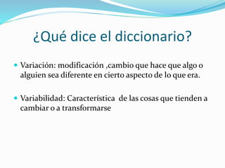 ¿Qué dice el diccionario?
 Variación: modificación ,cambio que hace que algo o
alguien sea diferente en cierto aspecto de lo que era.
 Variabilidad: Característica de las cosas que tienden a
cambiar o a transformarse
 