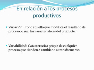 En relación a los procesos
productivos
 Variación: Todo aquello que modifica el resultado del
proceso, o sea, las características del producto.
 Variabilidad: Característica propia de cualquier
proceso que tienden a cambiar o a transformarse.
 