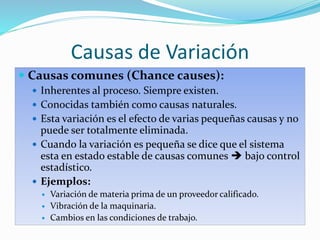 Causas de Variación
 Causas comunes (Chance causes):
 Inherentes al proceso. Siempre existen.
 Conocidas también como causas naturales.
 Esta variación es el efecto de varias pequeñas causas y no
puede ser totalmente eliminada.
 Cuando la variación es pequeña se dice que el sistema
esta en estado estable de causas comunes  bajo control
estadístico.
 Ejemplos:
 Variación de materia prima de un proveedor calificado.
 Vibración de la maquinaria.
 Cambios en las condiciones de trabajo.
 