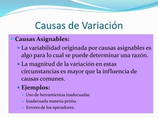 Causas de Variación
 Causas Asignables:
 La variabilidad originada por causas asignables es
algo para lo cual se puede determinar una razón.
 La magnitud de la variación en estas
circunstancias es mayor que la influencia de
causas comunes.
 Ejemplos:
 Uso de herramientas inadecuadas
 Inadecuada materia prima.
 Errores de los operadores.
 