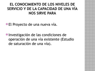 EL CONOCIMIENTO DE LOS NIVELES DE
SERVICIO Y DE LA CAPACIDAD DE UNA VÍA
NOS SIRVE PARA
 El Proyecto de una nueva vía.
 Investigación de las condiciones de
operación de una vía existente (Estudio
de saturación de una vía).
 