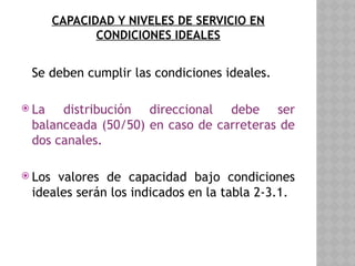 CAPACIDAD Y NIVELES DE SERVICIO EN
CONDICIONES IDEALES
Se deben cumplir las condiciones ideales.
 La distribución direccional debe ser
balanceada (50/50) en caso de carreteras de
dos canales.
 Los valores de capacidad bajo condiciones
ideales serán los indicados en la tabla 2-3.1.
 