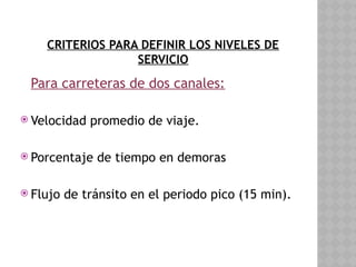 CRITERIOS PARA DEFINIR LOS NIVELES DE
SERVICIO
Para carreteras de dos canales:
 Velocidad promedio de viaje.
 Porcentaje de tiempo en demoras
 Flujo de tránsito en el periodo pico (15 min).
 