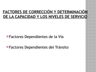 FACTORES DE CORRECCIÓN Y DETERMINACIÓN
DE LA CAPACIDAD Y LOS NIVELES DE SERVICIO
Factores Dependientes de la Vía
Factores Dependientes del Tránsito
 