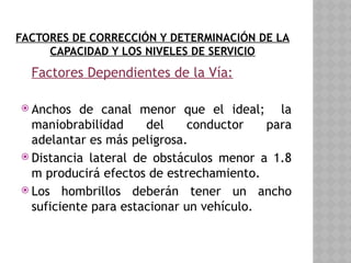 FACTORES DE CORRECCIÓN Y DETERMINACIÓN DE LA
CAPACIDAD Y LOS NIVELES DE SERVICIO
Factores Dependientes de la Vía:
 Anchos de canal menor que el ideal; la
maniobrabilidad del conductor para
adelantar es más peligrosa.
 Distancia lateral de obstáculos menor a 1.8
m producirá efectos de estrechamiento.
 Los hombrillos deberán tener un ancho
suficiente para estacionar un vehículo.
 