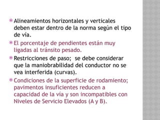  Alineamientos horizontales y verticales
deben estar dentro de la norma según el tipo
de vía.
 El porcentaje de pendientes están muy
ligadas al tránsito pesado.
 Restricciones de paso; se debe considerar
que la maniobrabilidad del conductor no se
vea interferida (curvas).
 Condiciones de la superficie de rodamiento;
pavimentos insuficientes reducen a
capacidad de la vía y son incompatibles con
Niveles de Servicio Elevados (A y B).
 