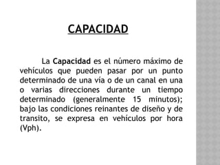 CAPACIDAD
La Capacidad es el número máximo de
vehículos que pueden pasar por un punto
determinado de una vía o de un canal en una
o varias direcciones durante un tiempo
determinado (generalmente 15 minutos);
bajo las condiciones reinantes de diseño y de
transito, se expresa en vehículos por hora
(Vph).
 