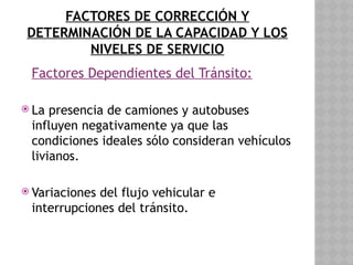 FACTORES DE CORRECCIÓN Y
DETERMINACIÓN DE LA CAPACIDAD Y LOS
NIVELES DE SERVICIO
Factores Dependientes del Tránsito:
 La presencia de camiones y autobuses
influyen negativamente ya que las
condiciones ideales sólo consideran vehículos
livianos.
 Variaciones del flujo vehicular e
interrupciones del tránsito.
 