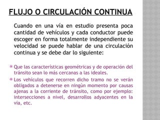 FLUJO O CIRCULACIÓN CONTINUA
Cuando en una vía en estudio presenta poca
cantidad de vehículos y cada conductor puede
escoger en forma totalmente independiente su
velocidad se puede hablar de una circulación
continua y se debe dar lo siguiente:
 Que las características geométricas y de operación del
tránsito sean lo más cercanas a las ideales.
 Los vehículos que recorren dicho tramo no se verán
obligados a detenerse en ningún momento por causas
ajenas a la corriente de tránsito, como por ejemplo:
intersecciones a nivel, desarrollos adyacentes en la
vía, etc.
 
