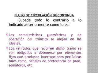 FLUJO DE CIRCULACIÓN DISCONTINUA
Sucede todo lo contrario a lo
indicado anteriormente como lo es:
 Las características geométricas y de
operación del tránsito se alejan de las
ideales.
 Los vehículos que recorren dicho tramo se
ven obligados a detenerse por elementos
fijos que producen interrupciones periódicas
tales como, señales de preferencia de paso,
semáforos, etc.
 
