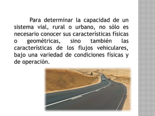 Para determinar la capacidad de un
sistema vial, rural o urbano, no sólo es
necesario conocer sus características físicas
o geométricas, sino también las
características de los flujos vehiculares,
bajo una variedad de condiciones físicas y
de operación.
 