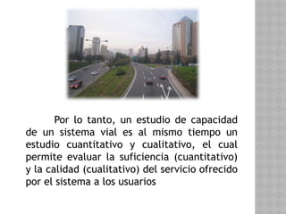 Por lo tanto, un estudio de capacidad
de un sistema vial es al mismo tiempo un
estudio cuantitativo y cualitativo, el cual
permite evaluar la suficiencia (cuantitativo)
y la calidad (cualitativo) del servicio ofrecido
por el sistema a los usuarios
 