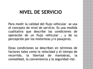NIVEL DE SERVICIO
Para medir la calidad del flujo vehicular se usa
el concepto de nivel de servicio. Es una medida
cualitativa que describe las condiciones de
operación de un flujo vehicular , y de su
percepción por los motoristas y/o pasajeros.
Estas condiciones se describen en términos de
factores tales como la velocidad y el tiempo de
recorrido, la libertad de maniobras, la
comodidad, la conveniencia y la seguridad vial.
 