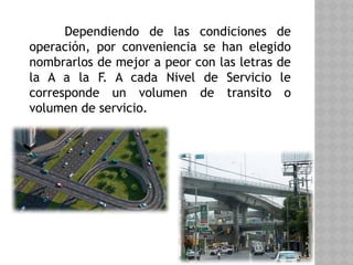 Dependiendo de las condiciones de
operación, por conveniencia se han elegido
nombrarlos de mejor a peor con las letras de
la A a la F. A cada Nivel de Servicio le
corresponde un volumen de transito o
volumen de servicio.
 