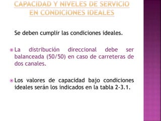 Se deben cumplir las condiciones ideales. 
 La distribución direccional debe ser 
balanceada (50/50) en caso de carreteras de 
dos canales. 
 Los valores de capacidad bajo condiciones 
ideales serán los indicados en la tabla 2-3.1. 
 